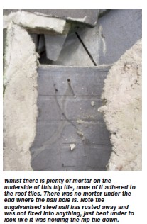   Whilst there is plenty of mortar on the underside of this hip tile, none of it adhered to the roof tiles. There was no mortar under the end where the nail hole is. Note the ungalvanised steel nail has rusted away and was not fixed into anything, just bent under to look like it was holding the hip tile down.