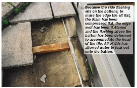  Because the side flashing sits on the battens, to make the edge tile sit flat, the foam has been compressed flat, the edge welt has been flattened and the flashing above the batten has been deformed to accommodate the head of the tile. All of this has allowed water to leak out onto the batten.