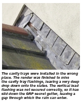 The cavity trays were installed in the wrong place. The render was finished to miss the cavity tray flashings, leaving a very deep drop down onto the slates. The vertical lead flashing was not secured correctly, so it has slid down the GRP secret gutter, leaving a gap through which the rain can enter.