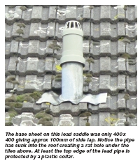 The base sheet on this lead saddle was only 400 x 400 giving approx 100mm of side lap. Notice the pipe has sunk into the roof creating a rat hole under the tiles above. At least the top edge of the lead pipe is protected by a plastic collar.